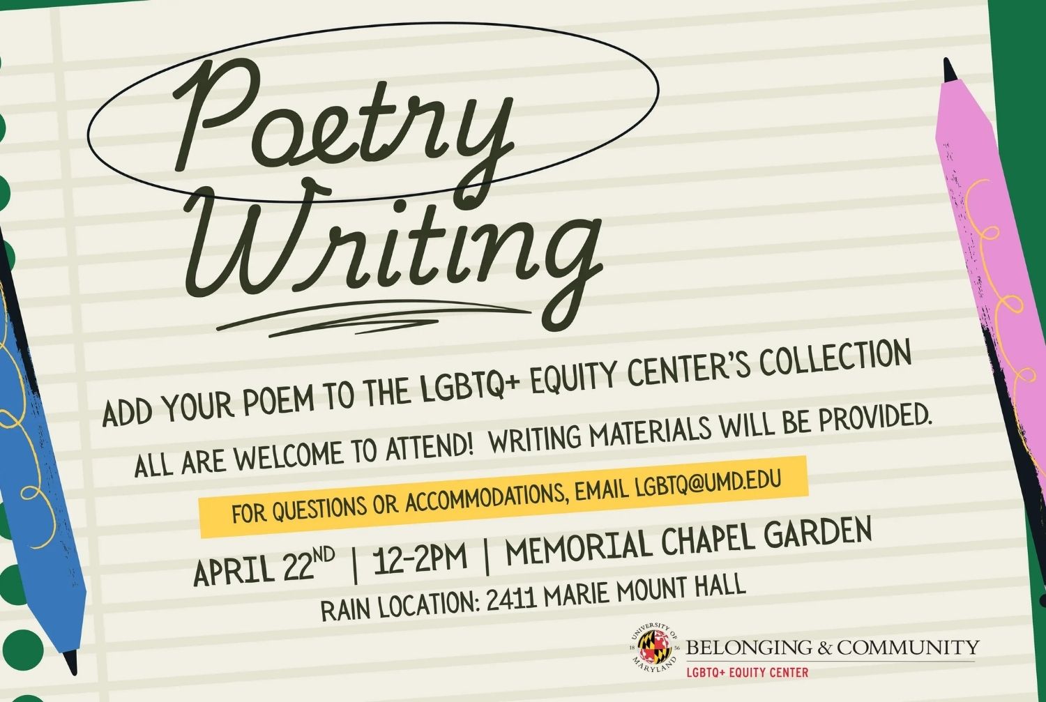 Poetry writing. Add your poem to the LGBTQ Equity Center's Collection. All are welcome to attend! Writing materials will be provided. For questions or accomodations, email, lgbtq@umd.edu. April 22nd, 12-2pm, Memorial chapel garden. rain location 2411 marie mount hall.